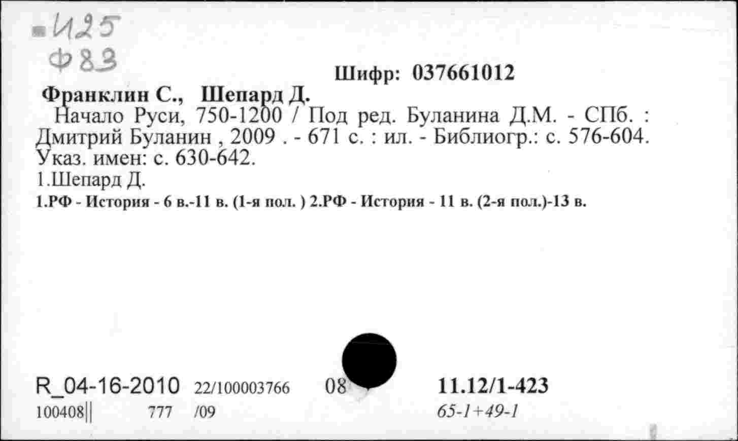 ﻿• М5-
Фаз
Шифр: 037661012
Франклин С., Шепард Д.
Начало Руси, 750-1200 / Под ред. Буланина Д.М. - СПб. : Дмитрий Буланин , 2009 . - 671 с. : ил. - Библиогр.: с. 576-604. Указ, имен: с. 630-642.
1. Шепард Д.
1.РФ - История - 6 в.-П в. (1-я пол.) 2.РФ - История - 11 в. (2-я пол.)-13 в.
И_04-16-2010 22/юоооз7бб 08
100408Ц	777 /09
11.12/1-423
65-1+49-1